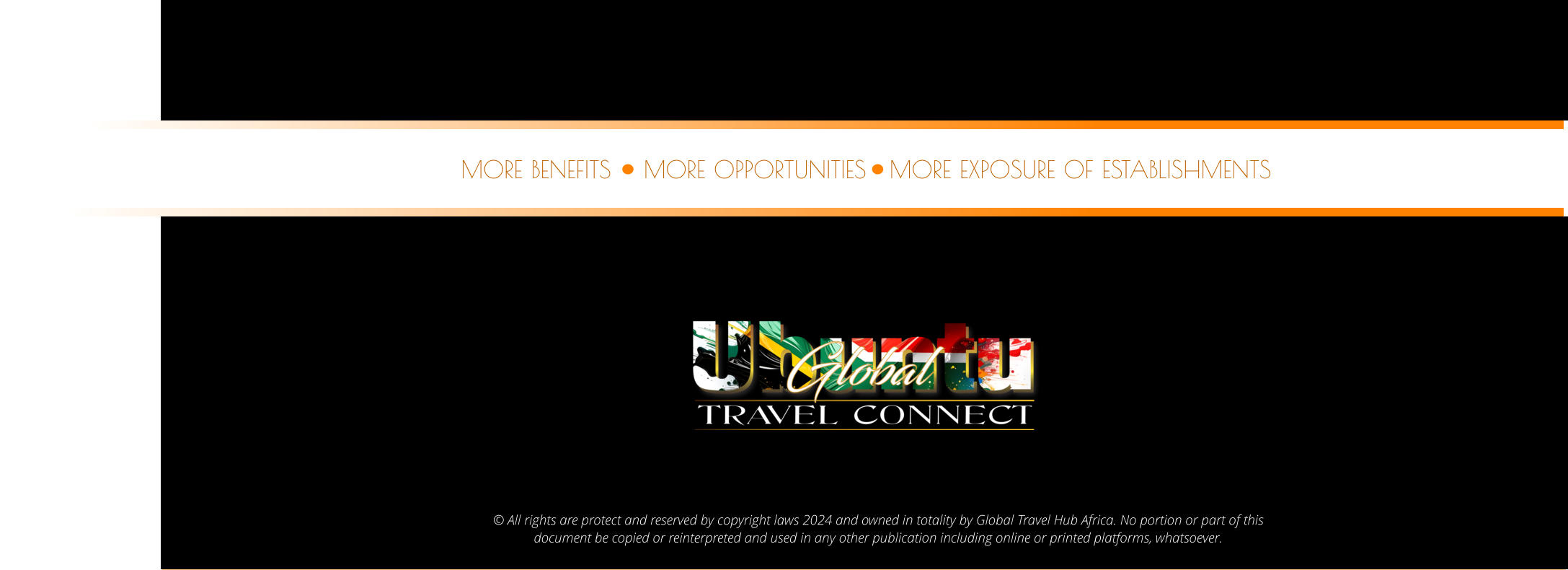 © All rights are protect and reserved by copyright laws 2024 and owned in totality by Global Travel Hub Africa. No portion or part of this  document be copied or reinterpreted and used in any other publication including online or printed platforms, whatsoever.    MORE OPPORTUNITIES MORE BENEFITS MORE EXPOSURE OF ESTABLISHMENTS
