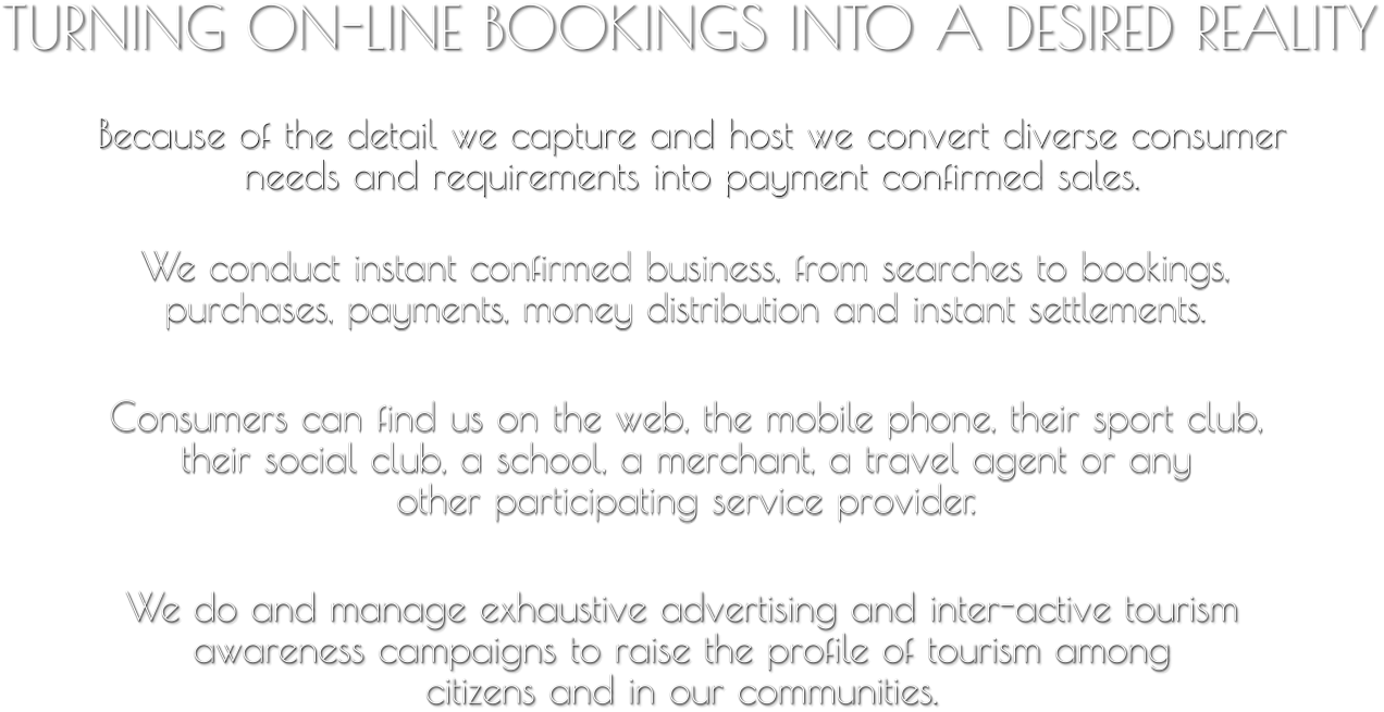 TURNING ON-LINE BOOKINGS INTO A DESIRED REALITY Because of the detail we capture and host we convert diverse consumer needs and requirements into payment confirmed sales. We conduct instant confirmed business, from searches to bookings,  purchases, payments, money distribution and instant settlements. Consumers can find us on the web, the mobile phone, their sport club,  their social club, a school, a merchant, a travel agent or any  other participating service provider. We do and manage exhaustive advertising and inter-active tourism  awareness campaigns to raise the profile of tourism among  citizens and in our communities.