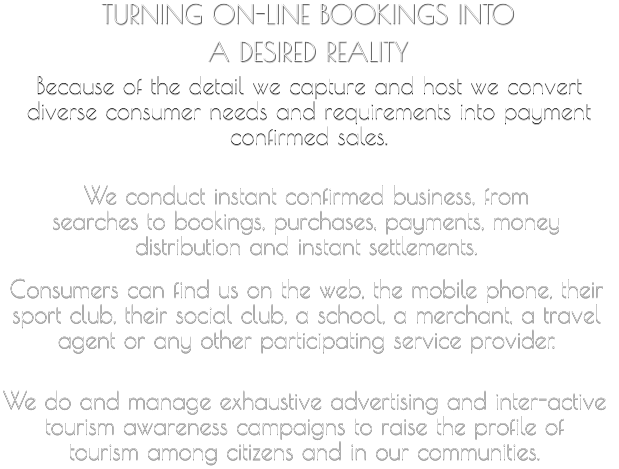 TURNING ON-LINE BOOKINGS INTO  A DESIRED REALITY   Because of the detail we capture and host we convert  diverse consumer needs and requirements into payment  confirmed sales.     We conduct instant confirmed business, from  searches to bookings, purchases, payments, money  distribution and instant settlements.       Consumers can find us on the web, the mobile phone, their  sport club, their social club, a school, a merchant, a travel  agent or any other participating service provider.         We do and manage exhaustive advertising and inter-active  tourism awareness campaigns to raise the profile of  tourism among citizens and in our communities.